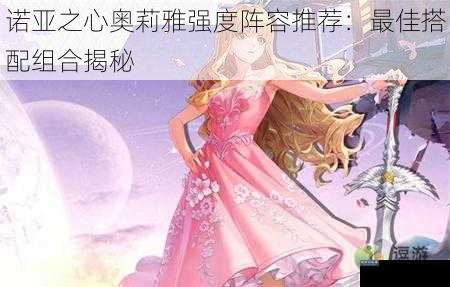 诺亚之心奥莉雅强度阵容推荐：最佳搭配组合揭秘